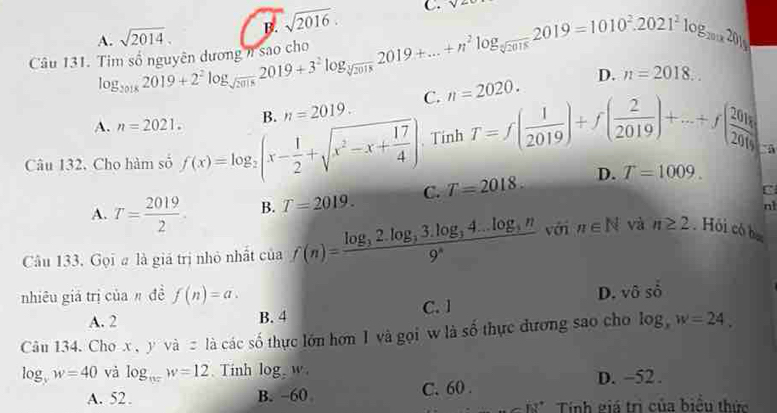 B. sqrt(2016). C. y- 
Câu 131. Timsonguyinduong, nsaocho log _20182019+2^2log _sqrt(2018)2019+3^2log _sqrt[3](2018)2019+...+n^2log _sqrt[3](2018)2019=1010^2.2021^2log _2018 A. sqrt(2014).
D. n=2018... 
A. n=2021. B. n=2019. C. n=2020. 
Câu 132. Cho hàm số f(x)=log _2(x- 1/2 +sqrt(x^2-x+frac 17)4). Tính T=f( 1/2019 )+f( 2/2019 )+...+f( 2018/20 )
C
A. T= 2019/2 . B. T=2019. C. T=2018. D.
T=1009. 
n1
Câu 133. Gọi # là giá trị nhỏ nhất của f(n)=frac log _32.log _33.log _34...log _3n9^* với n∈ N và n≥ 2 Hỏi có ba
nhiêu giá trị của đề f(n)=a. D. vô sdot 0
A. 2 B. 4 C. l
Câu 134. Cho x, y và z là các số thực lớn hơn I và gọi w là số thực đương sao cho log _xw=24,
log _yw=40 và log _n=w=12 Tinh log _7w_4
A. 52. B. -60 C. 60. D. -52.
62° Tính giá trị của biểu thức