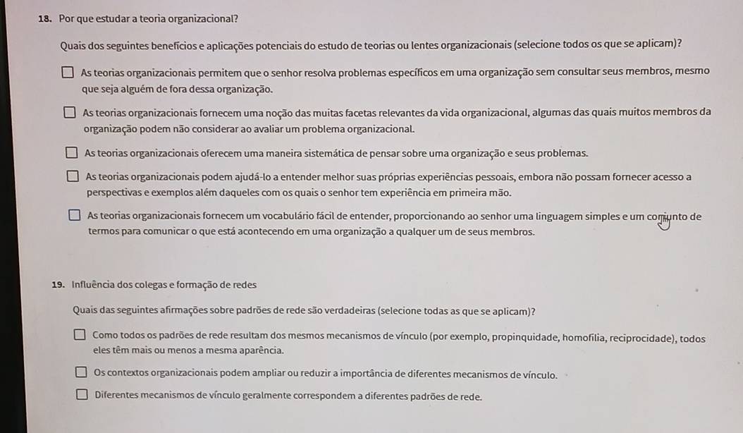 Por que estudar a teoria organizacional?
Quais dos seguintes benefícios e aplicações potenciais do estudo de teorias ou lentes organizacionais (selecione todos os que se aplicam)?
As teorias organizacionais permitem que o senhor resolva problemas específicos em uma organização sem consultar seus membros, mesmo
que seja alguém de fora dessa organização.
As teorias organizacionais fornecem uma noção das muitas facetas relevantes da vida organizacional, algumas das quais muitos membros da
organização podem não considerar ao avaliar um problema organizacional.
As teorias organizacionais oferecem uma maneira sistemática de pensar sobre uma organização e seus problemas.
As teorias organizacionais podem ajudá-lo a entender melhor suas próprias experiências pessoais, embora não possam fornecer acesso a
perspectivas e exemplos além daqueles com os quais o senhor tem experiência em primeira mão.
As teorias organizacionais fornecem um vocabulário fácil de entender, proporcionando ao senhor uma linguagem simples e um comunto de
termos para comunicar o que está acontecendo em uma organização a qualquer um de seus membros.
19. Influência dos colegas e formação de redes
Quais das seguintes afirmações sobre padrões de rede são verdadeiras (selecione todas as que se aplicam)?
Como todos os padrões de rede resultam dos mesmos mecanismos de vínculo (por exemplo, propinquidade, homofília, reciprocidade), todos
eles têm mais ou menos a mesma aparência.
Os contextos organizacionais podem ampliar ou reduzir a importância de diferentes mecanismos de vínculo.
Diferentes mecanismos de vínculo geralmente correspondem a diferentes padrões de rede.