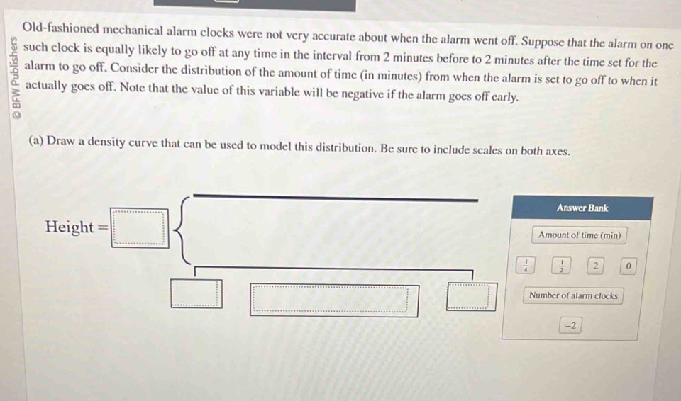 Old-fashioned mechanical alarm clocks were not very accurate about when the alarm went off. Suppose that the alarm on one 
such clock is equally likely to go off at any time in the interval from 2 minutes before to 2 minutes after the time set for the 
alarm to go off. Consider the distribution of the amount of time (in minutes) from when the alarm is set to go off to when it 
actually goes off. Note that the value of this variable will be negative if the alarm goes off early. 
(a) Draw a density curve that can be used to model this distribution. Be sure to include scales on both axes. 
Answer Bank 
Height = Amount of time (min)
 1/4   1/2  2 0
Number of alarm clocks
-2