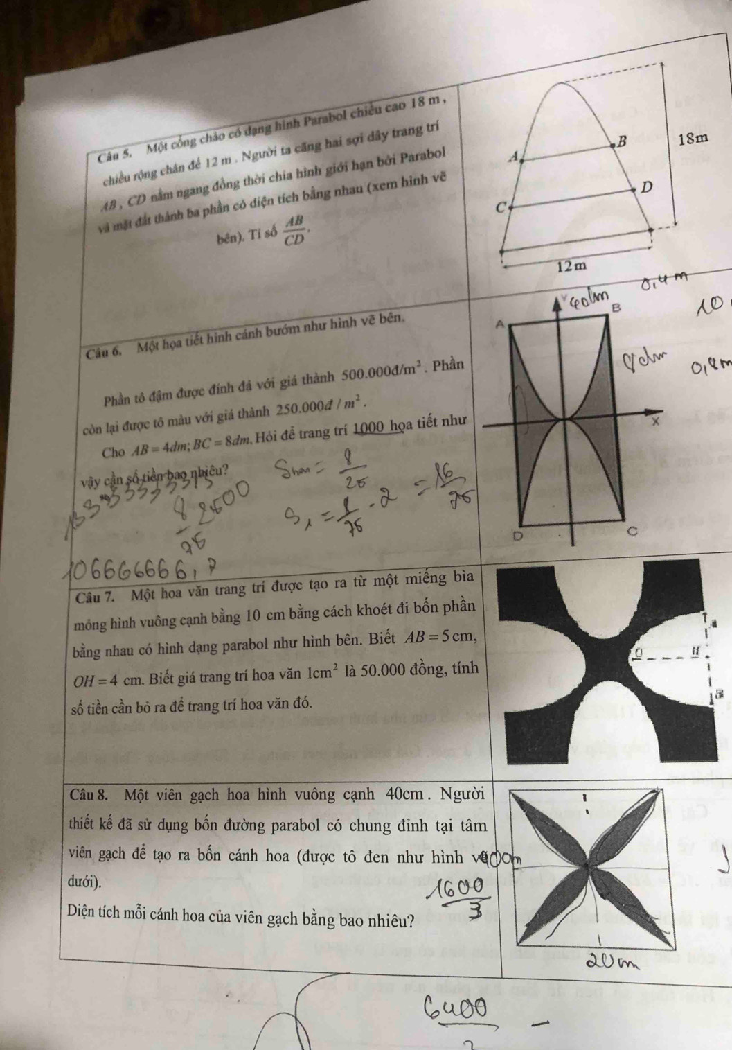 Một cổng chảo có đạng hình Parabol chiều cao 18 m , 
B 18m
chiều rộng chân để 12 m. Người ta căng hai sợi dây trang trí
AB, CD nằm ngang đồng thời chia hình giới hạn bởi Parabol 
A 
và mặt đắt thành ba phần có diện tích bằng nhau (xem hình vẽ 
D 
C 
bēn). Tỉ số  AB/CD .
12m
Câu 6. Một họa tiết hình cánh bướm như hình vẽ bên. 
Phần tô đậm được đính đá với giá thành 500.000d/m^2. Phần 
còn lại được tô màu với giá thành 250.000d/m^2. 
Cho AB=4dm; BC=8dm.H Hi để trang trí 1000 họa tiết như 
vậy cần số tiền bao nhiêu? 
Câu 7. Một hoa văn trang trí được tạo ra từ một miếng bìa 
mông hình vuông cạnh bằng 10 cm bằng cách khoét đi bốn phần 
bằng nhau có hình dạng parabol như hình bên. Biết AB=5cm,
OH=4cm. Biết giá trang trí hoa văn 1cm^2 là 50.000 đồng, tính 
số tiền cần bỏ ra để trang trí hoa văn đó.5 
Câu 8. Một viên gạch hoa hình vuông cạnh 40cm. Người 
thiết kế đã sử dụng bốn đường parabol có chung đỉnh tại tâm 
viên gạch để tạo ra bốn cánh hoa (được tô đen như hình v 
dưới). 
Diện tích mỗi cánh hoa của viên gạch bằng bao nhiêu?