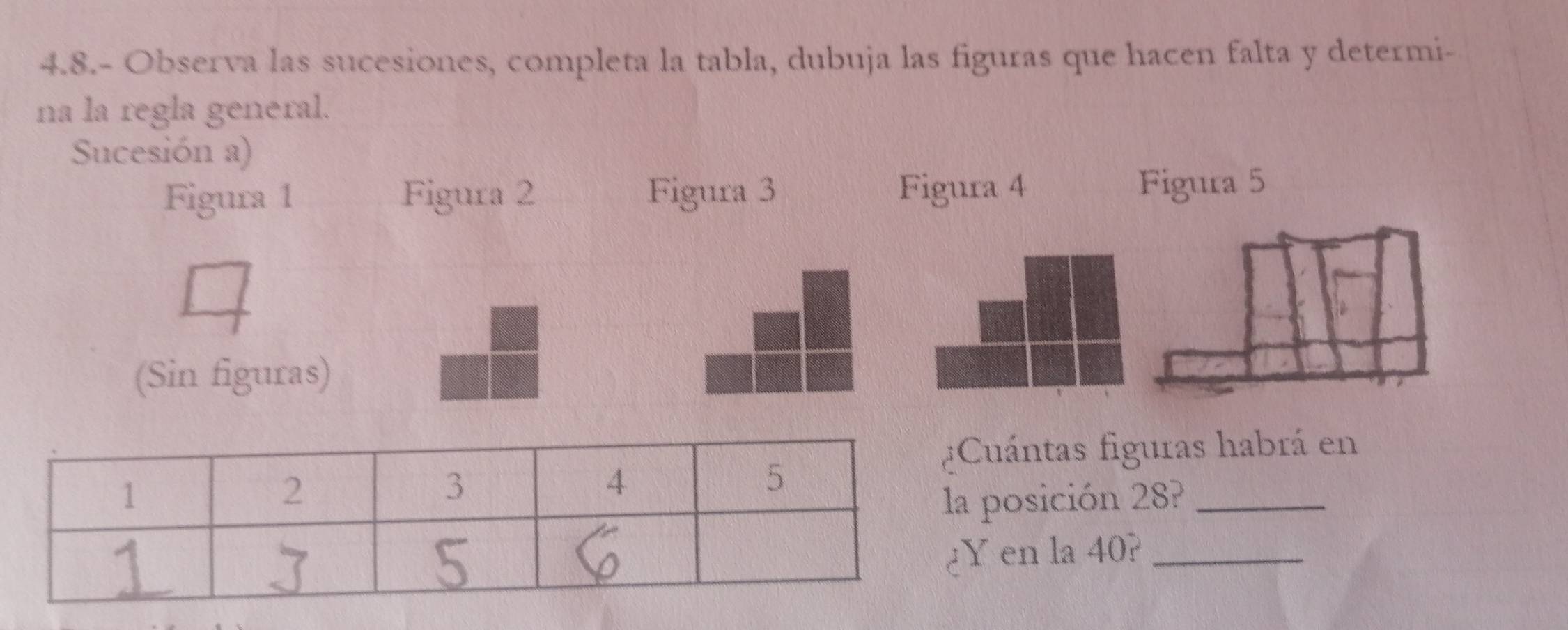 4.8.- Observa las sucesiones, completa la tabla, dubuja las figuras que hacen falta y determi- 
na la regla general. 
Sucesión a) 
Figura 1 Figura 2 Figura 3 Figura 4 Figura 5 
(Sin figuras) 
uántas figuras habrá en 
posición 28?_ 
en la 40?_