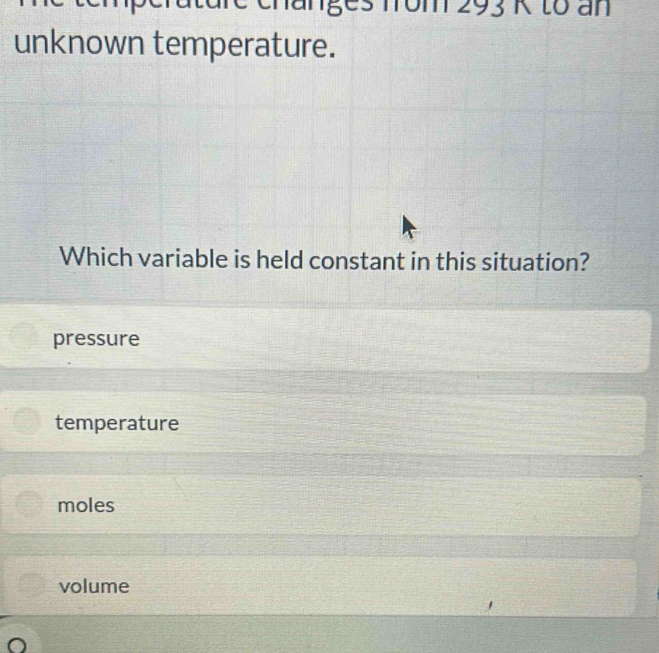 dre changes fom 293 K to an
unknown temperature.
Which variable is held constant in this situation?
pressure
temperature
moles
volume