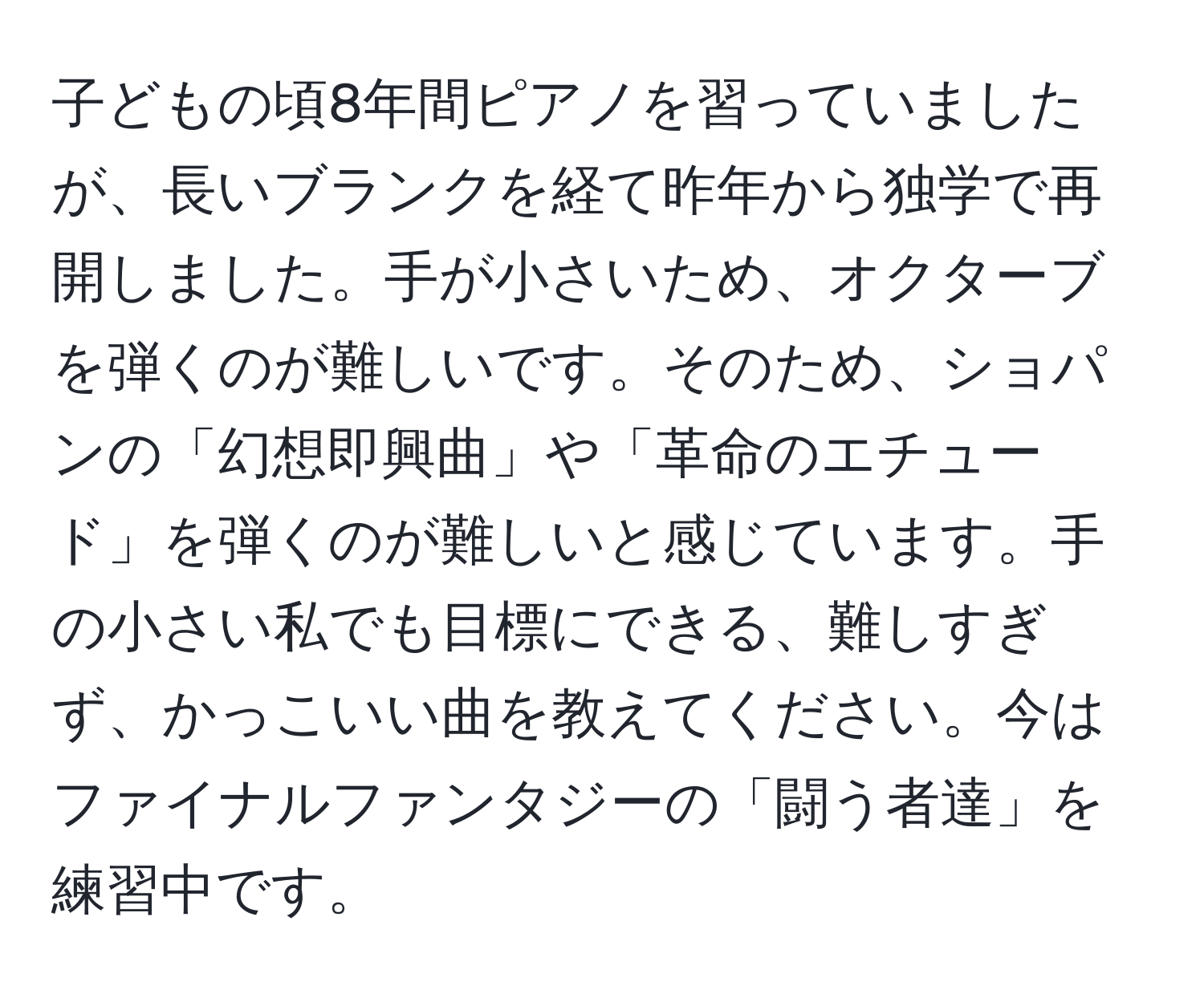 子どもの頃8年間ピアノを習っていましたが、長いブランクを経て昨年から独学で再開しました。手が小さいため、オクターブを弾くのが難しいです。そのため、ショパンの「幻想即興曲」や「革命のエチュード」を弾くのが難しいと感じています。手の小さい私でも目標にできる、難しすぎず、かっこいい曲を教えてください。今はファイナルファンタジーの「闘う者達」を練習中です。