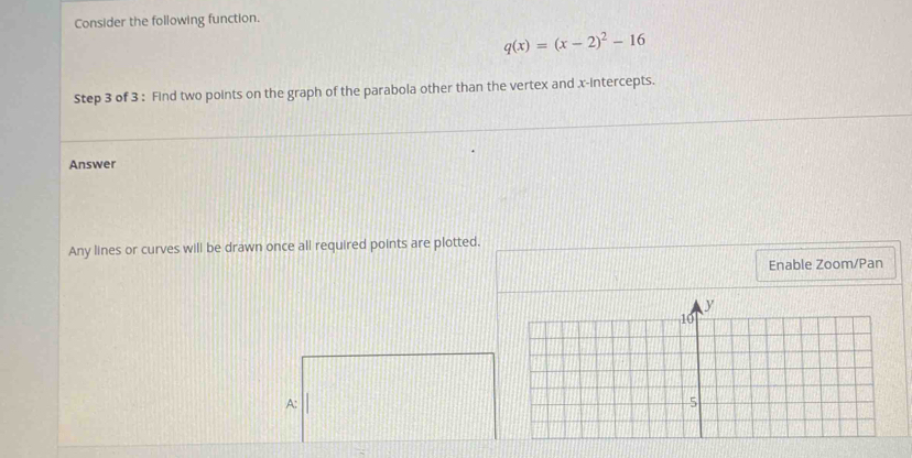 Consider the following function.
q(x)=(x-2)^2-16
Step 3 of 3 : Find two points on the graph of the parabola other than the vertex and x-intercepts. 
Answer 
Any lines or curves will be drawn once all required points are plotted. 
Enable Zoom/Pan