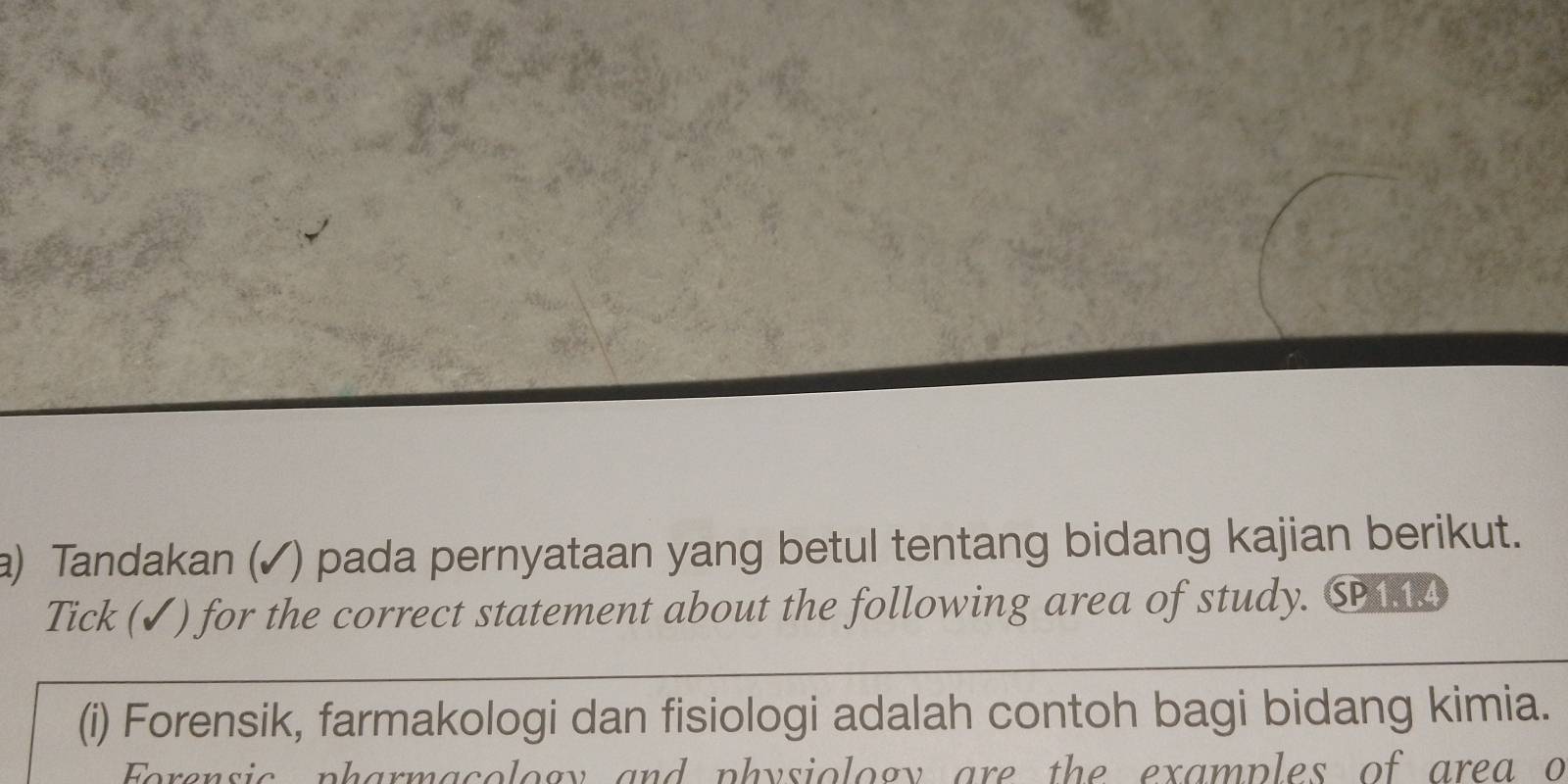 Tandakan (✓) pada pernyataan yang betul tentang bidang kajian berikut. 
Tick (✓) for the correct statement about the following area of study. SP1.14 
(i) Forensik, farmakologi dan fisiologi adalah contoh bagi bidang kimia. 
Forensic pharmacology and physiology are the examples of area o