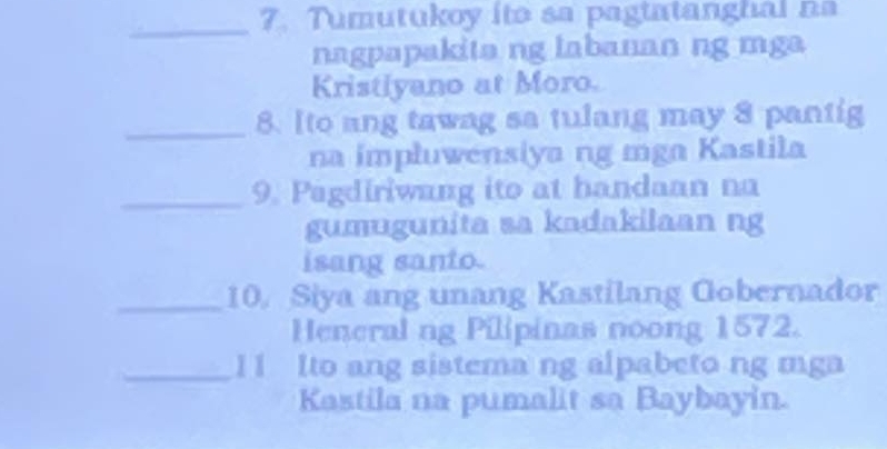 Tumutukoy ito sa pagtatanghal na 
nagpapakita ng labanan ng mga 
Kristiyano at Moro. 
_8. Ito ang tawag sa tulang may 8 pantig 
na impłuwensiya ng mga Kastila 
_9. Pagdiriwang ito at handaan na 
gumugunita sa kadakilaan ng 
isang santo. 
_10. Siya ang unang Kastilang Gobernador 
Heneral ng Pilipinas noong 1572. 
_11 Ito ang sistema ng alpabeto ng mga 
Kastila na pumalit sa Baybayin.