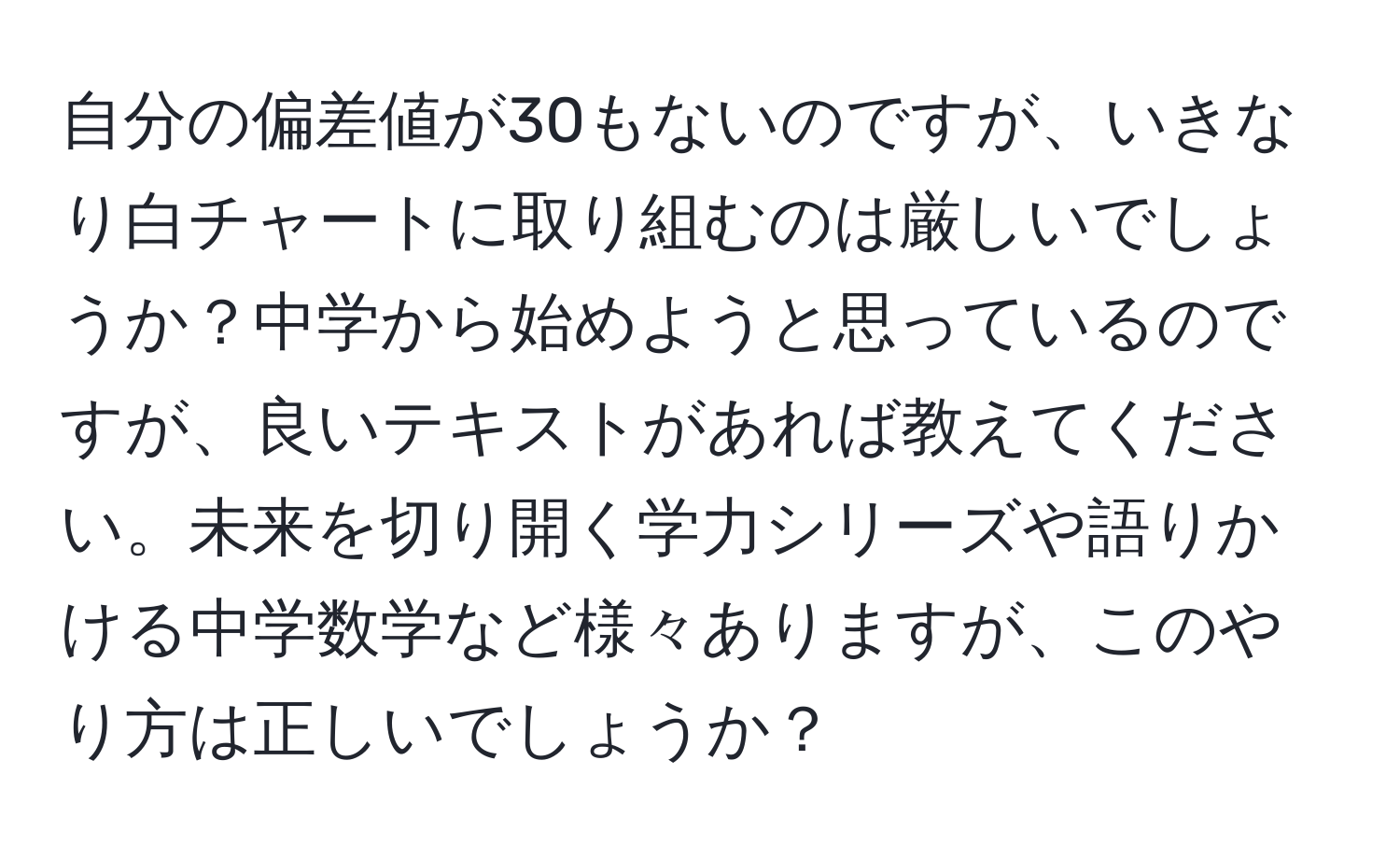 自分の偏差値が30もないのですが、いきなり白チャートに取り組むのは厳しいでしょうか？中学から始めようと思っているのですが、良いテキストがあれば教えてください。未来を切り開く学力シリーズや語りかける中学数学など様々ありますが、このやり方は正しいでしょうか？