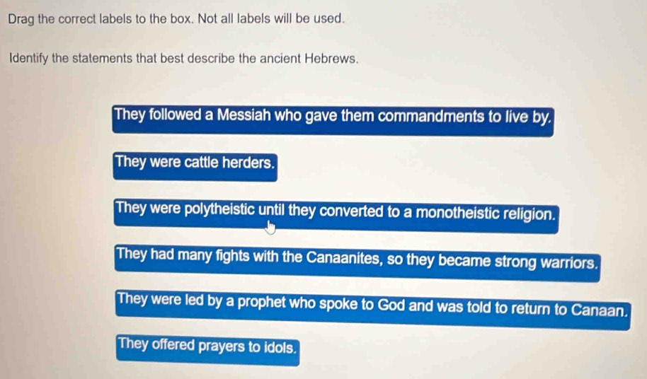 Drag the correct labels to the box. Not all labels will be used.
Identify the statements that best describe the ancient Hebrews.
They followed a Messiah who gave them commandments to live by.
They were cattle herders.
They were polytheistic until they converted to a monotheistic religion.
They had many fights with the Canaanites, so they became strong warriors.
They were led by a prophet who spoke to God and was told to return to Canaan.
They offered prayers to idols.