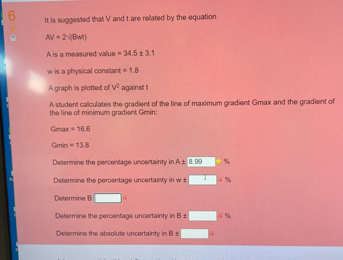 It is suggested that V and t are related by the equation
AV=2sqrt((Bwt))
A is a measured value =34.5± 3.1
w is a physical constant =1.8
A graph is plotted of V^2 against t
A student calculates the gradient of the line of maximum gradient Gmax and the gradient of
the line of minimum gradient Gmin:
Gmax =16.6
Gmin =13.8
Determine the percentage uncertainty in A± 8.99 %
Determine the percentage uncertainty in w± □ %
Determine B □
Determine the percentage uncertainty in B± □ % % %
Determine the absolute uncertainty in B± □