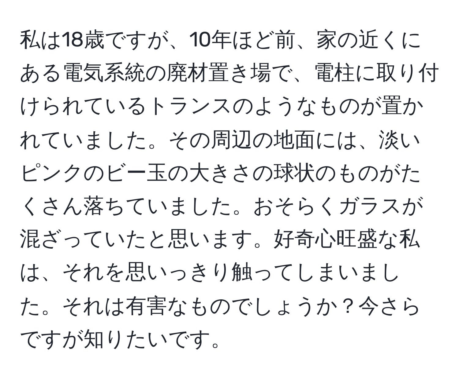 私は18歳ですが、10年ほど前、家の近くにある電気系統の廃材置き場で、電柱に取り付けられているトランスのようなものが置かれていました。その周辺の地面には、淡いピンクのビー玉の大きさの球状のものがたくさん落ちていました。おそらくガラスが混ざっていたと思います。好奇心旺盛な私は、それを思いっきり触ってしまいました。それは有害なものでしょうか？今さらですが知りたいです。