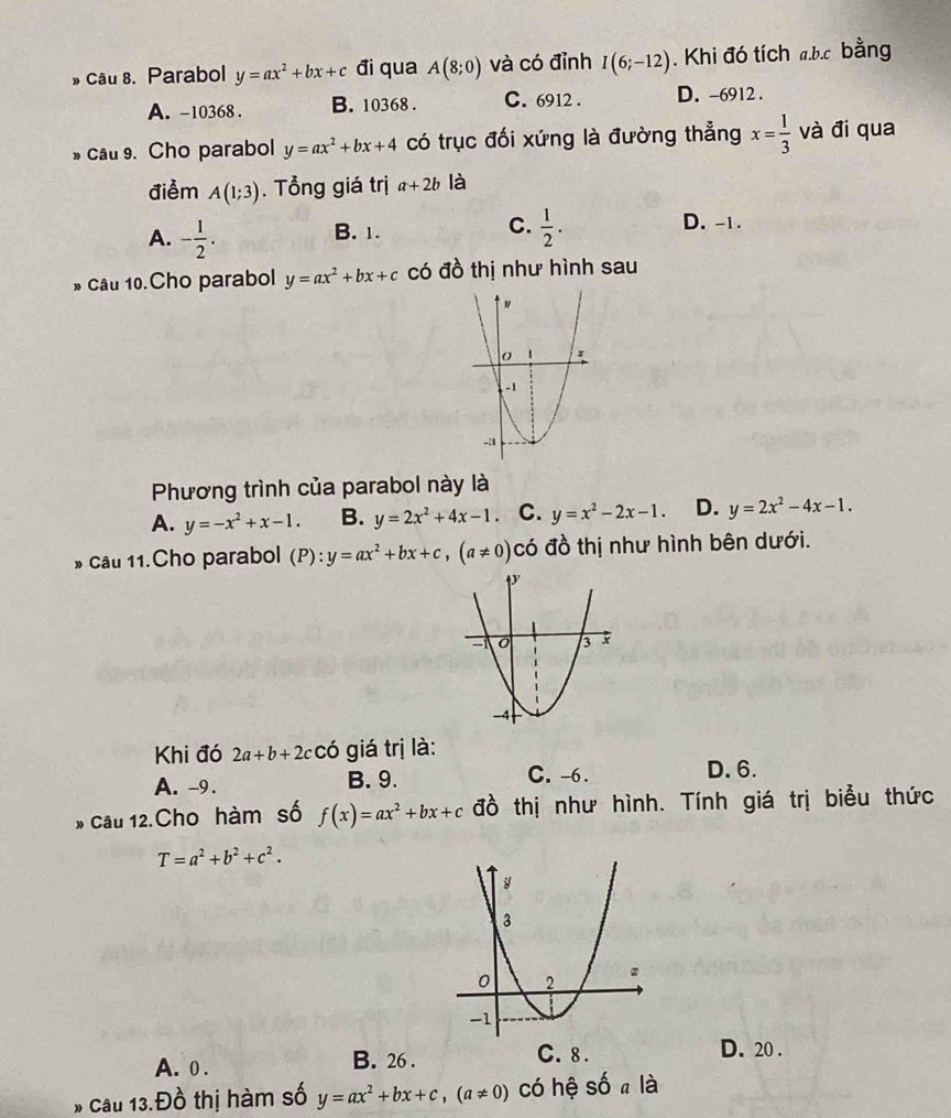 » Câu 8. Parabol y=ax^2+bx+c đi qua A(8;0) và có đỉnh I(6;-12). Khi đó tích ab. c bằng
A. -10368. B. 10368. C. 6912. D. -6912.
» cau 9. Cho parabol y=ax^2+bx+4 có trục đối xứng là đường thẳng x= 1/3  và đi qua
điểm A(1;3). Tổng giá trị a+2b là
A. - 1/2 .
C.
B. 1.  1/2 . D. -1.
* Câu 10.Cho parabol y=ax^2+bx+c có đồ thị như hình sau
Phương trình của parabol này là
A. y=-x^2+x-1. B. y=2x^2+4x-1 C. y=x^2-2x-1. D. y=2x^2-4x-1. 
» Câu 11.Cho parabol (P):y=ax^2+bx+c, (a!= 0) có đồ thị như hình bên dưới.
Khi đó 2a+b+2c có giá trị là:
A. -9. B. 9. C. -6.
D. 6.
* Câu 12.Cho hàm số f(x)=ax^2+bx+c đồ thị như hình. Tính giá trị biểu thức
T=a^2+b^2+c^2.
A. 0. B. 26.
C. 8. D. 20.
Câu 13.Đồ thị hàm số y=ax^2+bx+c, (a!= 0) có hệ số a là