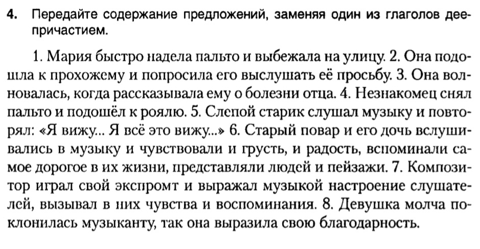 Передайτе содержание πредложений, заменяя один из глаголов дее-
причастием.
1. Мария быстро надела πальго и выбежала на улицу 2. Онаα ποдо-
шίла κ πрохожему и πоπросила его выслушать ее πросьбу 3. Она вол-
новалась, когда рассказывала ему о болезни отца. 4. Незнакомец снял
πальго и πодоΕеел κ роялю. 5. Слеπой старик слушал музыку и ловто-
рял: Явижу. Явсё это вижу.» 6. Старый повар и егодочь вслуши-
вались в музыку и чувствовали и грусть, и радость, всΙоминали са-
мое дорогое вαих жизние представляли люοдей и πейзажи. 7. Комлози-
тор играл свой экспромт и выражал музыкой настроение слушате-
лей, вызывал в них чувства и воспоминания. δ. Девушка молча по-
клонилась музыканту, так она выразила свою благодарность.