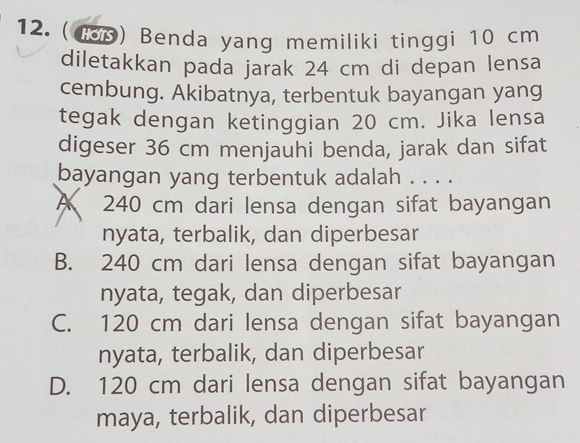 (180) Benda yang memiliki tinggi 10 cm
diletakkan pada jarak 24 cm di depan lensa
cembung. Akibatnya, terbentuk bayangan yang
tegak dengan ketinggian 20 cm. Jika lensa
digeser 36 cm menjauhi benda, jarak dan sifat
bayangan yang terbentuk adalah . . . .
A 240 cm dari lensa dengan sifat bayangan
nyata, terbalik, dan diperbesar
B. 240 cm dari lensa dengan sifat bayangan
nyata, tegak, dan diperbesar
C. 120 cm dari lensa dengan sifat bayangan
nyata, terbalik, dan diperbesar
D. 120 cm dari lensa dengan sifat bayangan
maya, terbalik, dan diperbesar