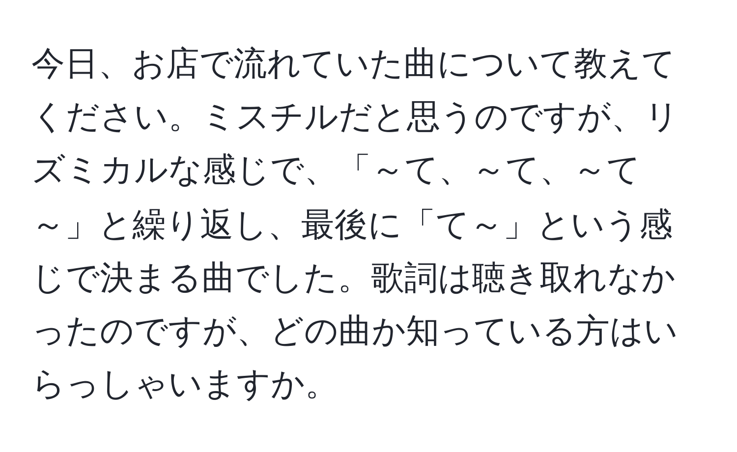 今日、お店で流れていた曲について教えてください。ミスチルだと思うのですが、リズミカルな感じで、「～て、～て、～て～」と繰り返し、最後に「て～」という感じで決まる曲でした。歌詞は聴き取れなかったのですが、どの曲か知っている方はいらっしゃいますか。