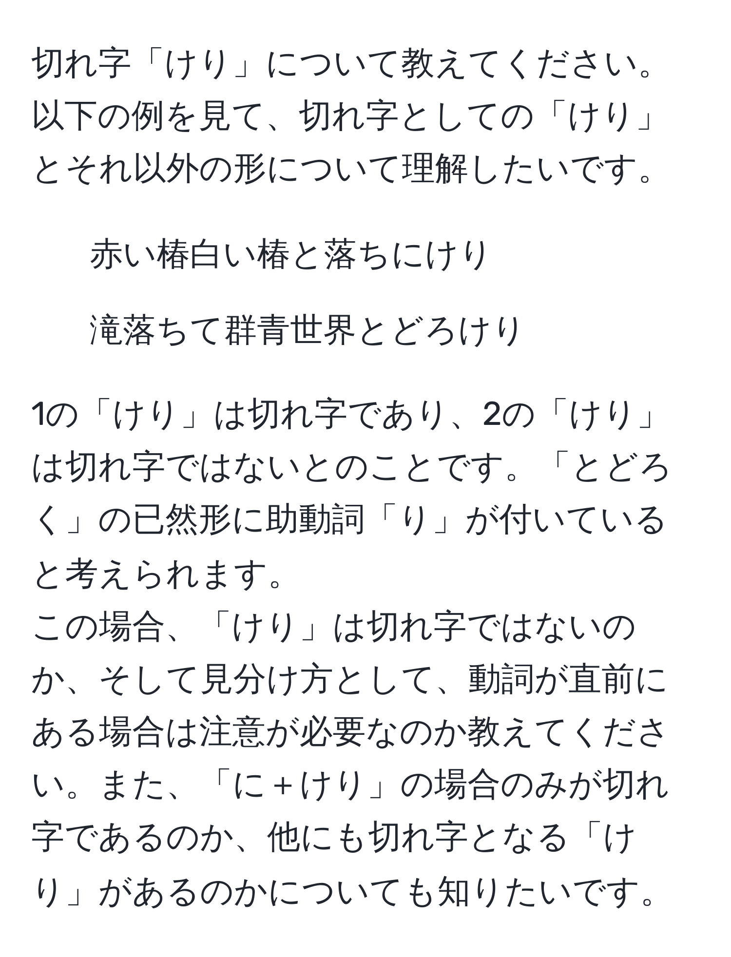 切れ字「けり」について教えてください。以下の例を見て、切れ字としての「けり」とそれ以外の形について理解したいです。  
1. 赤い椿白い椿と落ちにけり  
2. 滝落ちて群青世界とどろけり  

1の「けり」は切れ字であり、2の「けり」は切れ字ではないとのことです。「とどろく」の已然形に助動詞「り」が付いていると考えられます。  
この場合、「けり」は切れ字ではないのか、そして見分け方として、動詞が直前にある場合は注意が必要なのか教えてください。また、「に＋けり」の場合のみが切れ字であるのか、他にも切れ字となる「けり」があるのかについても知りたいです。