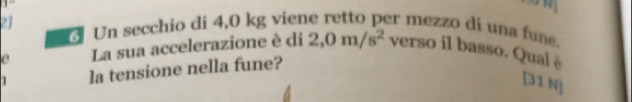 Un secchio di 4,0 kg viene retto per mezzo di una fune. 
e La sua accelerazione è di 2,0m/s^2 verso il basso. Qual è 
1 la tensione nella fune? 
[31 N]