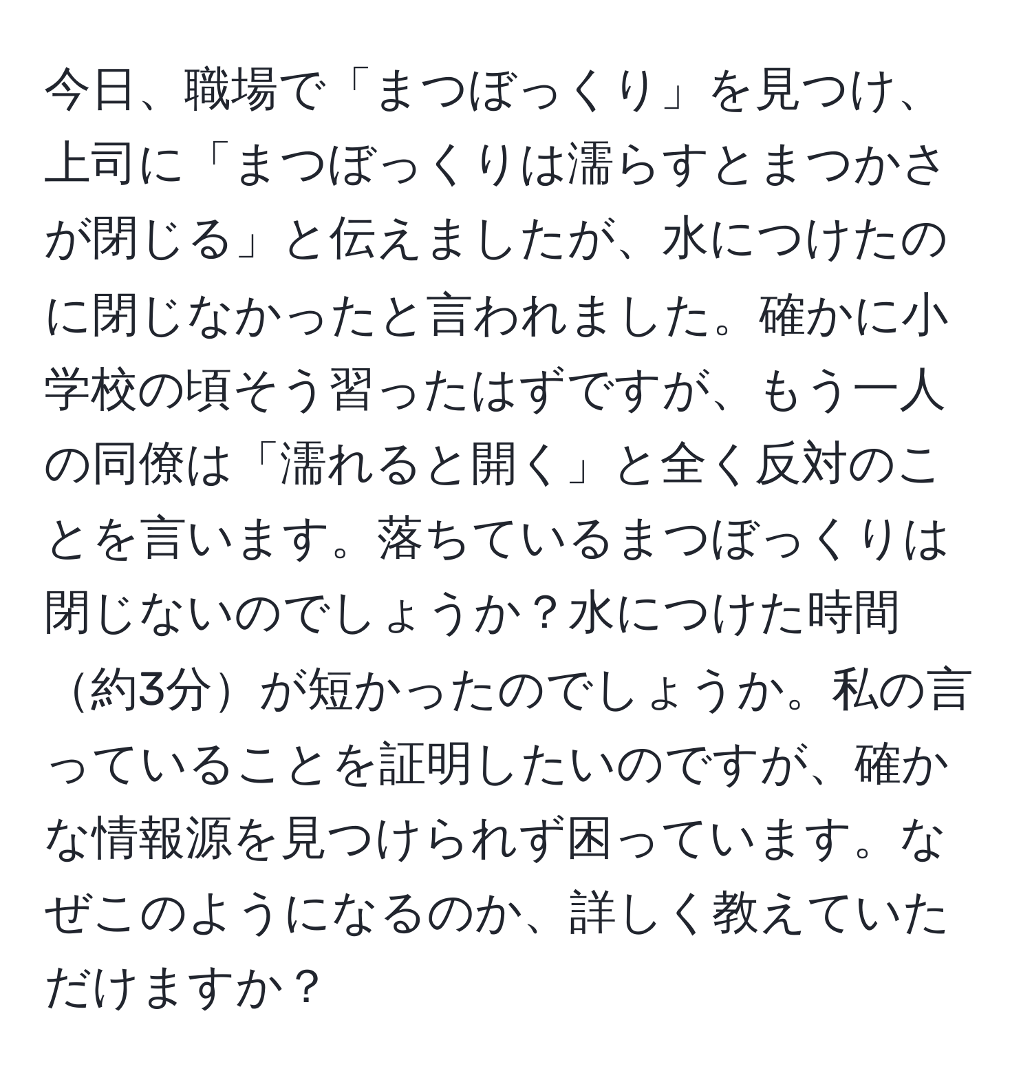 今日、職場で「まつぼっくり」を見つけ、上司に「まつぼっくりは濡らすとまつかさが閉じる」と伝えましたが、水につけたのに閉じなかったと言われました。確かに小学校の頃そう習ったはずですが、もう一人の同僚は「濡れると開く」と全く反対のことを言います。落ちているまつぼっくりは閉じないのでしょうか？水につけた時間約3分が短かったのでしょうか。私の言っていることを証明したいのですが、確かな情報源を見つけられず困っています。なぜこのようになるのか、詳しく教えていただけますか？