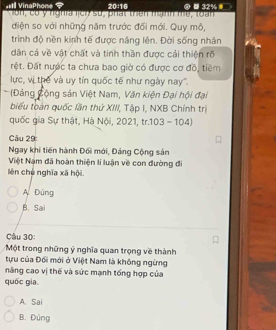 #I VinaPhone 20:16 @ 32%
ln, có y nghĩa lịch sử, phát thên mạnh mề, toàn
diện so với những năm trước đổi mới. Quy mô,
trình độ nền kinh tế được nâng lên. Đời sống nhân
dân cả về vật chất và tinh thần được cải thiện rõ
rệt. Đất nước ta chưa bao giờ có được cơ đồ, tiềm
lực, vị thế và uy tín quốc tế như ngày nay''.
*(Đảng Cộng sản Việt Nam, Văn kiện Đại hội đại
biểu toàn quốc lần thứ XIII, Tập I, NXB Chính trị
quốc gia Sự thật, Hà Nội, 2021, tr.103 - 104)
Câu 29:
Ngay khi tiến hành Đổi mới, Đảng Cộng sản
Việt Nam đã hoàn thiện lí luận về con đường đi
ên chủ nghĩa xã hội.
A. Đúng
B. Sai
Câu 30:
Một trong những ý nghĩa quan trọng về thành
tựu của Đổi mới ở Việt Nam là không ngừng
nâng cao vị thế và sức mạnh tổng hợp của
quốc gia.
A. Sai
B. Đúng