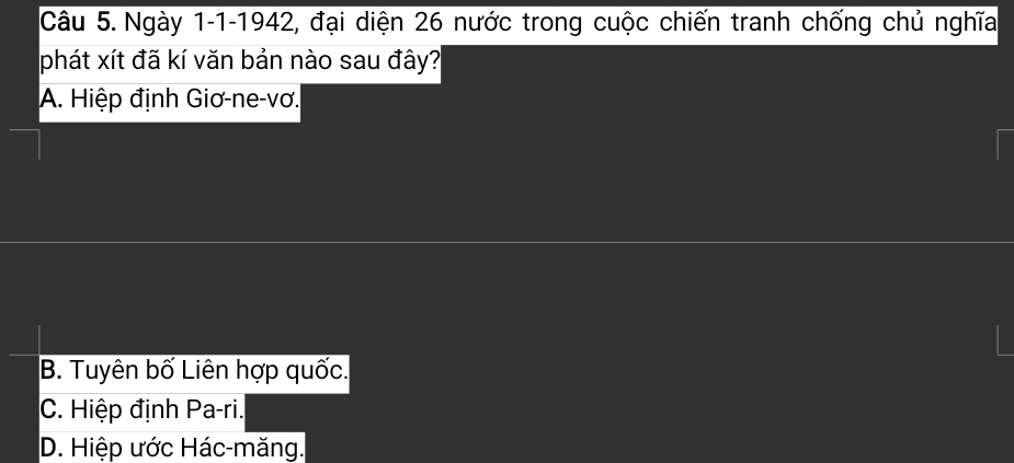 Ngày 1-1-1942, đại diện 26 nước trong cuộc chiến tranh chống chủ nghĩa
phát xít đã kí văn bản nào sau đây?
A. Hiệp định Giơ-ne-vơ.
B. Tuyên bố Liên hợp quốc.
C. Hiệp định Pa-ri.
D. Hiệp ước Hác-măng.