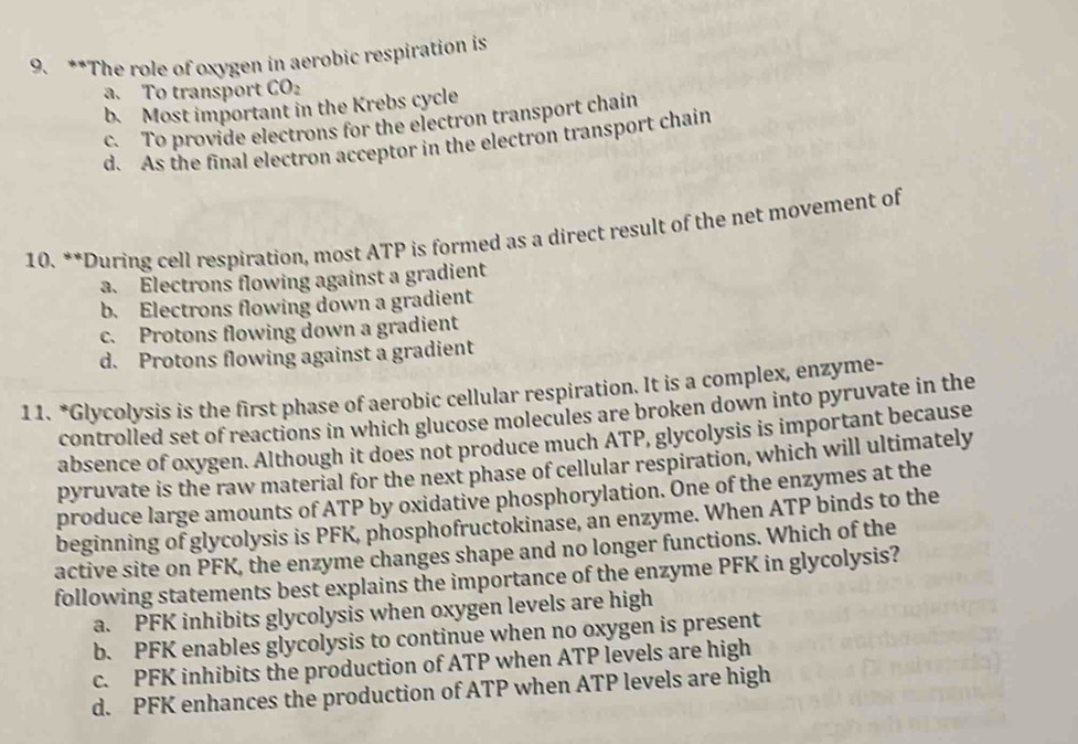 The role of oxygen in aerobic respiration is
a. To transport CO₂
b. Most important in the Krebs cycle
c. To provide electrons for the electron transport chain
d. As the final electron acceptor in the electron transport chain
10. **During cell respiration, most ATP is formed as a direct result of the net movement of
a. Electrons flowing against a gradient
b. Electrons flowing down a gradient
c. Protons flowing down a gradient
d. Protons flowing against a gradient
11. *Glycolysis is the first phase of aerobic cellular respiration. It is a complex, enzyme-
controlled set of reactions in which glucose molecules are broken down into pyruvate in the
absence of oxygen. Although it does not produce much ATP, glycolysis is important because
pyruvate is the raw material for the next phase of cellular respiration, which will ultimately
produce large amounts of ATP by oxidative phosphorylation. One of the enzymes at the
beginning of glycolysis is PFK, phosphofructokinase, an enzyme. When ATP binds to the
active site on PFK, the enzyme changes shape and no longer functions. Which of the
following statements best explains the importance of the enzyme PFK in glycolysis?
a. PFK inhibits glycolysis when oxygen levels are high
b. PFK enables glycolysis to continue when no oxygen is present
c. PFK inhibits the production of ATP when ATP levels are high
d. PFK enhances the production of ATP when ATP levels are high