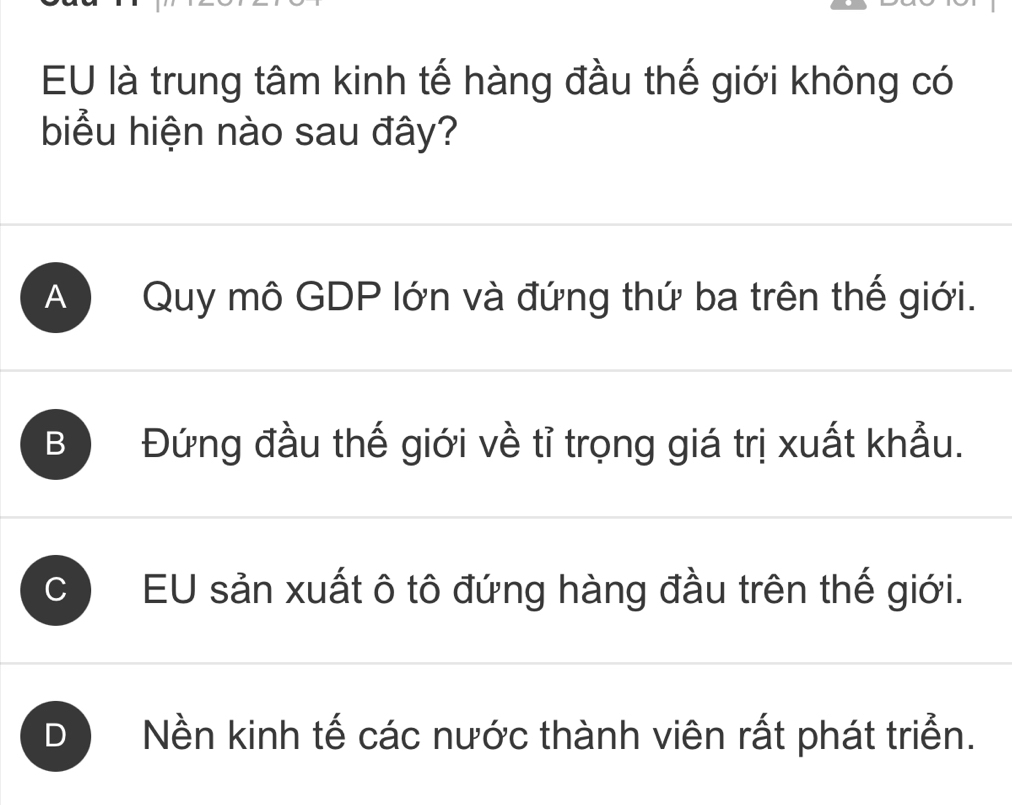 EU là trung tâm kinh tế hàng đầu thế giới không có
biểu hiện nào sau đây?
A Quy mô GDP lớn và đứng thứ ba trên thế giới.
B Đứng đầu thế giới về tỉ trọng giá trị xuất khẩu.
C EU sản xuất ô tô đứng hàng đầu trên thế giới.
D Nền kinh tế các nước thành viên rất phát triển.