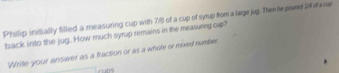 Philip initially filled a measuring cup with 7/8 of a cup of syrup from a large jug. Then he poured 14 of a cup 
back into the jug. How much syrup remains in the measuring cup? 
'Write your answer as a fraction or as a whole or mixed number