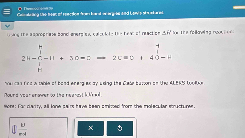 Thermochemistry 
Calculating the heat of reaction from bond energies and Lewis structures 
Using the appropriate bond energies, calculate the heat of reaction △ H for the following reaction:
2H-beginarrayr H 1 11-beginarrayr H Cl+3O=0 Hendarray 2C= 2Cequiv O+4endarray -H
□ 
You can find a table of bond energies by using the Data button on the ALEKS toolbar. 
Round your answer to the nearest kJ/mol. 
Note: For clarity, all lone pairs have been omitted from the molecular structures.
 kJ/mol 
×