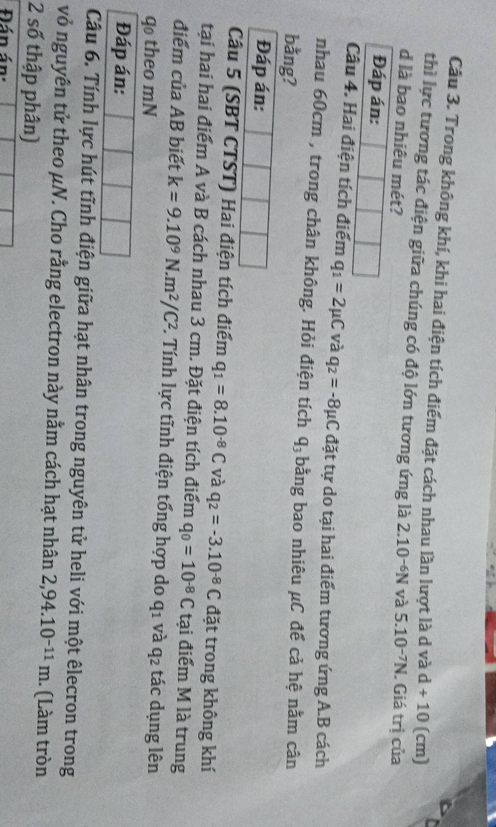 Cầu 3. Trong không khí, khi hai điện tích điểm đặt cách nhau lần lượt là d và d+10 (cm) 
thì lực tương tác điện giữa chúng có độ lớn tương ứng là 2.10^(-6)N và 
d là bao nhiêu mét? 5.10^(-7)N. Giá trị của 
Đáp án: 
Câu 4. Hai điện tích điểm q_1=2mu C và q_2=-8mu C đặt tự do tại hai điểm tương ứng A. B cách 
nhau 60cm , trong chân không. Hỏi điện tích q_3 bằng bao nhiêu μC để cả hệ nằm cân 
bằng? 
Đáp án: 
Câu 5 (SBT CTST) Hai điện tích điểm q_1=8.10^(-8)C và q_2=-3.10^(-8)C đặt trong không khí 
tại hai hai điểm A và B cách nhau 3 cm. Đặt điện tích điểm q_0=10^(-8)C tại điểm M là trung 
điểm của AB biết k=9.10^9N· m^2/C^2 1. Tính lực tĩnh điện tổng hợp do q_1 và q2 tác dụng lên 
qo theo mN 
Đáp án: 
Câu 6. Tính lực hút tĩnh điện giữa hạt nhân trong nguyên tử heli với một êlecron trong 
vỏ nguyên tử theo μN. Cho rằng electron này nằm cách hạt nhân 2,94.10^(-11)m. (Làm tròn 
2 số thập phân) 
Đán án:
