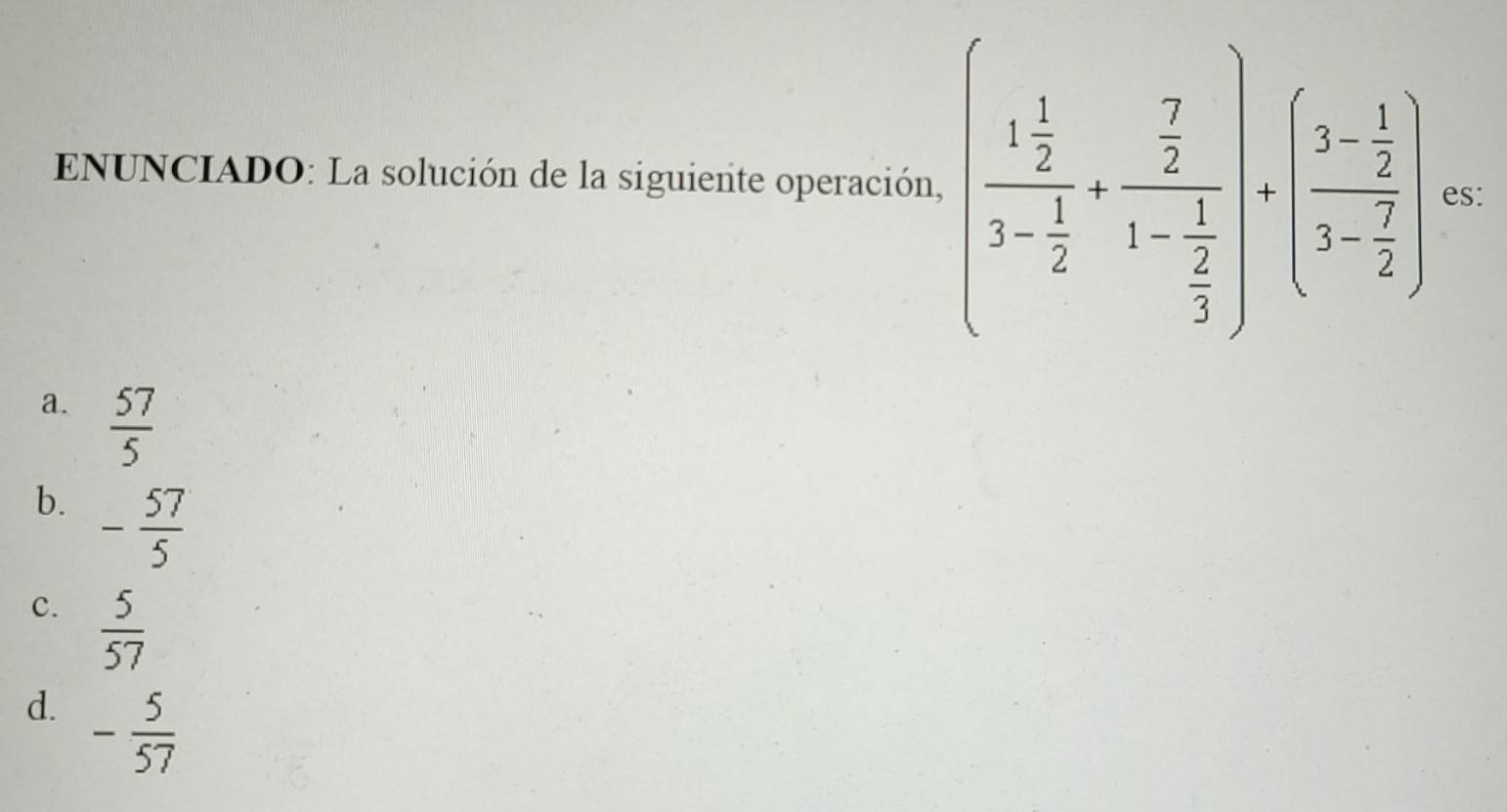 ENUNCIADO: La solución de la siguiente operación, (frac 1 1/2 3- 1/2 +frac  7/2 1- 1/2 )· (frac 3- 1/2 3- 7/2 ) es:
a.  57/5 
b. - 57/5 
c.  5/57 
d. - 5/57 