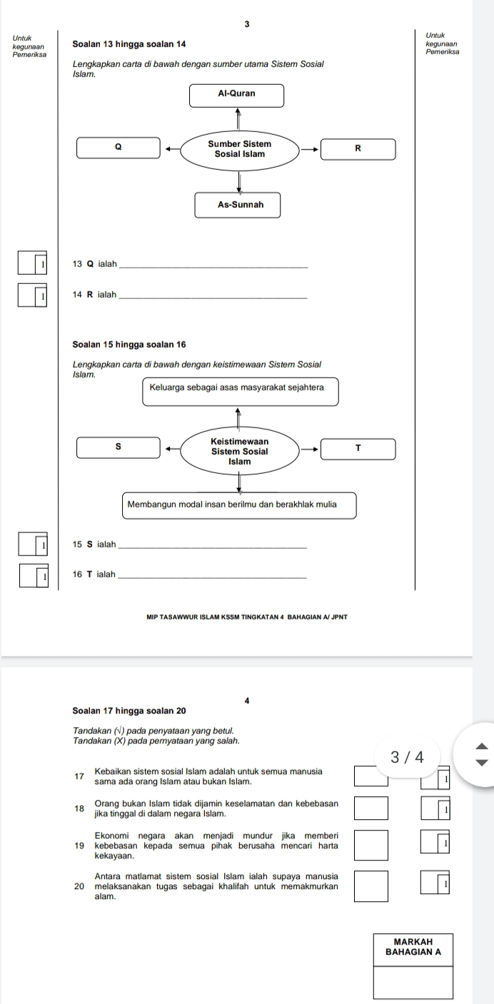 Untuk Untuk 
kegunaan Soalan 13 hingga soalan 14
Lengkapkan carta di bawah dengan sumber utama Sistem Sosial 
slam 
_
14 R ialah_ 
Soalan 15 hingga soalan 16
Lengkapkan carta di bawah dengan keistimewaan Sistem Sosiałl 
Islam. 
Keluarga sebagai asas masyarakat sejahtera 
S 
Keistimewaan 
Sistem Sosial 
T 
Islam 
Membangun modal insan berilmu dan berakhlak mulia
15 S ialah_
16 T ialah 
MIP TASAWWUR ISLAM KSSM TINGKATAN 4 BAHAGIAN A/ JPNT 
Soalan 17 hingga soalan 20
Tandakan (√) pada penyataan yang betul. 
Tandakan (X) pada pernyataan yang salah.
3 / 4
Kebaikan sistem sosial Islam adalah untuk semua manusia 
sama ada orang Islam atau bukan Islam.
18 Orang bukan Islam tidak dijamin keselamatan dan kebebasan 
jika tinggal di dalam negara Islam 
Ekonomi negara akan menjadi mundur jika memberi
19 kebebasan kepada semua pihak berusaha mencari harta 
kekayaan. 
Antara matlamat sistem sosial Islam ialah supaya manusia
20 melaksanakan tugas sebagai khalifah untuk memakmurkan 
alam. 
MARKAH 
BAHAGIAN A