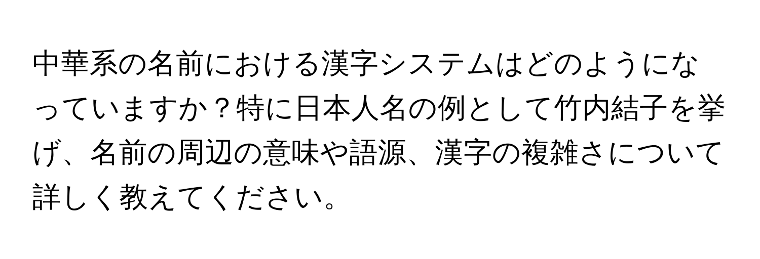 中華系の名前における漢字システムはどのようになっていますか？特に日本人名の例として竹内結子を挙げ、名前の周辺の意味や語源、漢字の複雑さについて詳しく教えてください。