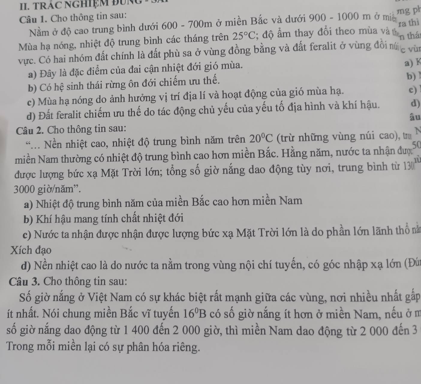 TRAC NGHIỆM ĐUNG 
Câu 1. Cho thông tin sau: ở mie
Nằm ở độ cao trung bình dưới 600 - 700m ở miền Bắc và dưới 900-1000m mg ph
ra thì
Mùa hạ nóng, nhiệt độ trung bình các tháng trên 25°C; độ ẩm thay đổi theo mùa và th n thát
vực. Có hai nhóm đất chính là đất phù sa ở vùng đồng bằng và đất feralit ở vùng đổi nú c vù
a) Đây là đặc điểm của đai cận nhiệt đới gió mùa.
a) K
b) Có hệ sinh thái rừng ôn đới chiếm ưu thế.
b) 1
c) Mùa hạ nóng do ảnh hưởng vị trí địa lí và hoạt động của gió mùa hạ.
c)
d) Đất feralit chiếm ưu thế do tác động chủ yếu của yếu tố địa hình và khí hậu. d)
âu
Câu 2. Cho thông tin sau:
. Nền nhiệt cao, nhiệt độ trung bình năm trên 20°C (trừ những vùng núi cao), tro N
50
miền Nam thường có nhiệt độ trung bình cao hơn miền Bắc. Hằng năm, nước ta nhận được
1
được lượng bức xạ Mặt Trời lớn; tổng số giờ nắng dao động tùy nơi, trung bình từ 130
3000 giờ/năm”.
a) Nhiệt độ trung bình năm của miền Bắc cao hơn miền Nam
b) Khí hậu mang tính chất nhiệt đới
c) Nước ta nhận được nhận được lượng bức xạ Mặt Trời lớn là do phần lớn lãnh thổ nà
Xích đạo
d) Nền nhiệt cao là do nước ta nằm trong vùng nội chí tuyến, có góc nhập xạ lớn (Đứ
Câu 3. Cho thông tin sau:
Số giờ nắng ở Việt Nam có sự khác biệt rất mạnh giữa các vùng, nơi nhiều nhất gấp
ít nhất. Nói chung miền Bắc vĩ tuyến 16^0B có số giờ nắng ít hơn ở miền Nam, nếu ở m
số giờ nắng dao động từ 1 400 đến 2 000 giờ, thì miền Nam dao động từ 2 000 đến 3
Trong mỗi miền lại có sự phân hóa riêng.