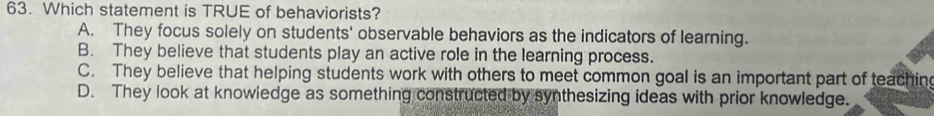 Which statement is TRUE of behaviorists?
A. They focus solely on students' observable behaviors as the indicators of learning.
B. They believe that students play an active role in the learning process.
C. They believe that helping students work with others to meet common goal is an important part of teaching
D. They look at knowledge as something constructed by synthesizing ideas with prior knowledge.