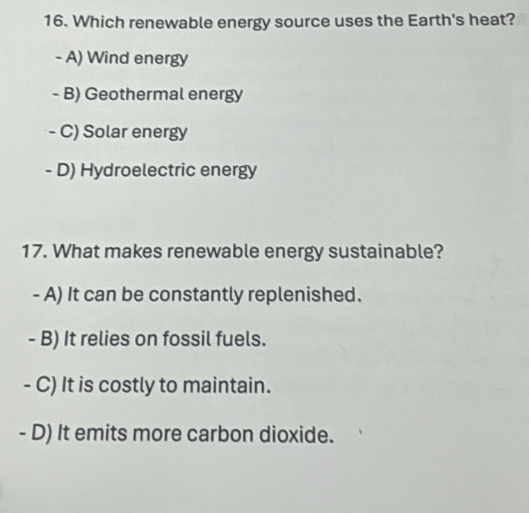 Which renewable energy source uses the Earth's heat?
- A) Wind energy
- B) Geothermal energy
- C) Solar energy
- D) Hydroelectric energy
17. What makes renewable energy sustainable?
- A) It can be constantly replenished.
- B) It relies on fossil fuels.
- C) It is costly to maintain.
- D) It emits more carbon dioxide.