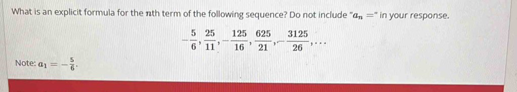 What is an explicit formula for the nth term of the following sequence? Do not include " a_n='' in your response.
- 5/6 ,  25/11 , - 125/16 ,  625/21 , - 3125/26 ,... 
Note: a_1=- 5/6 .