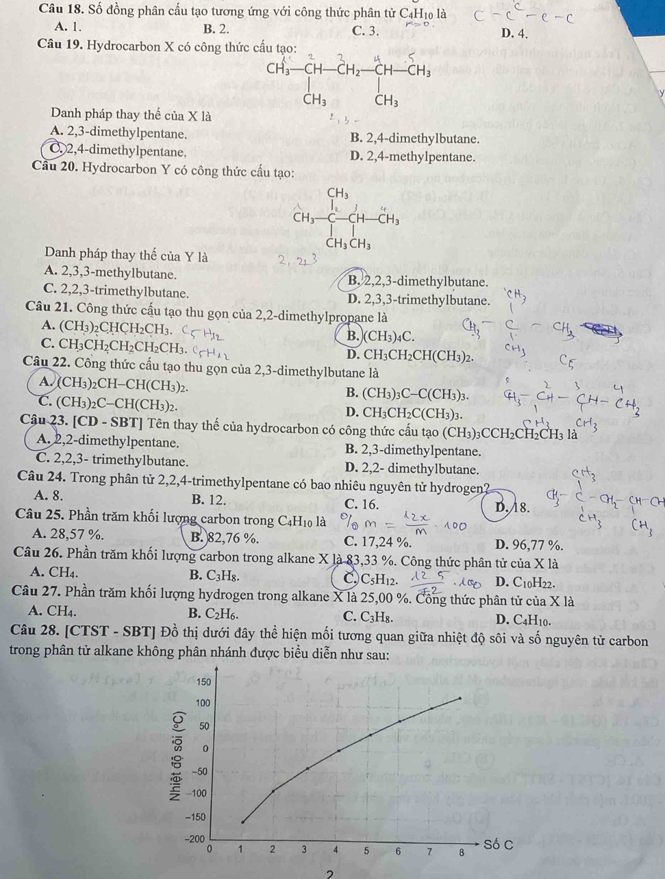 Số đồng phân cấu tạo tương ứng với công thức phân tử C4H₁0 là
A. 1. B. 2. C. 3. D. 4.
Câu 19. Hydrocarbon X có công thức
Danh pháp thay thế của X là
A. 2,3-dimethylpentane. B. 2,4-dimethylbutane.
C. 2,4-dimethylpentane. D. 2,4-methylpentane.
Cầu 20. Hydrocarbon Y có công thức cấu tạo:
CH_3 ,...
beginarrayr CH_3 CH_3-C^-C-CH-CH_3
CH_3CH_3
Danh pháp thay thế của Y là 2
A. 2,3,3-methylbutane. B. 2,2,3-dimethylbutane.
C. 2,2,3-trimethylbutane. D. 2,3,3-trimethylbutane.
Câu 21. Công thức cấu tạo thu gọn của 2,2-dimethylpropane là
A. (CH_3)_2CHCH_2CH_3.
C. CH_3CH_2CH_2CH_2CH_3.
B. (CH_3)_4C.
D. CH_3CH_2CH(CH_3)_2.
Câu 22. Công thức cấu tạo thu gọn của 2,3-dimethylbutane là
A. ( CH_3)_2CH-CH(CH_3) )
B. (CH_3)_3C-C(CH_3)_3.
C. (C H_3)_2C-CH(CH_3)_2
D. CH_3CH_2C(CH_3)_3.
Cậu 23. [CD - SBT] Tên thay thế của hydrocarbon có công thức cấu tạo (CH_3 )3CC H l2CH₂CH3 là
A. 2,2-dimethylpentane. B. 2,3-dimethylpentane.
C. 2,2,3- trimethylbutane. D. 2,2- dimethylbutane.
Câu 24. Trong phân tử 2,2,4-trimethylpentane có bao nhiêu nguyên tử hydrogen?
A. 8. B. 12. C. 16. D. 18.
Câu 25. Phần trăm khối lượng carbon trong C4 H 10 là
A. 28,57 %. B. 82,76 %. C. 17,24 %. D. 96,77 %.
Câu 26. Phần trăm khối lượng carbon trong alkane X là 83,33 %. Công thức phân tử của X là
A. CH₄. B. C_3H_8 D C C_5H_12. D. C_10H 22
Câu 27. Phần trăm khối lượng hydrogen trong alkane X là 25,00 %. Công thức phân tử của X là
A. CH₄. B. C₂H₆. C. C_3H_8. D. C_4H_10.
Câu 28. [CTST - SBT] Đồ thị dưới đây thể hiện mối tương quan giữa nhiệt độ sôi và số nguyên tử carbon
trong phân tử alkane không phân nhánh được biểu diễn như sau:
2