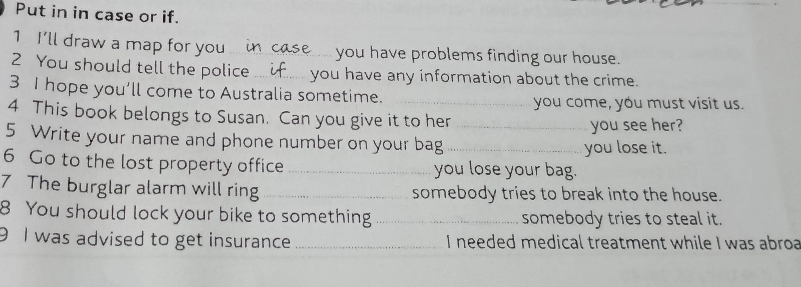 Put in in case or if.
1 I'll draw a map for you_ case.. you have problems finding our house.
2 You should tell the police_ you have any information about the crime.
3 I hope you’ll come to Australia sometime._
you come, you must visit us.
4 This book belongs to Susan. Can you give it to her
5 Write your name and phone number on your bag__
you see her?
you lose it.
6 Go to the lost property office _you lose your bag.
7 The burglar alarm will ring _somebody tries to break into the house.
8 You should lock your bike to something _somebody tries to steal it.
9 I was advised to get insurance _I needed medical treatment while I was abroa