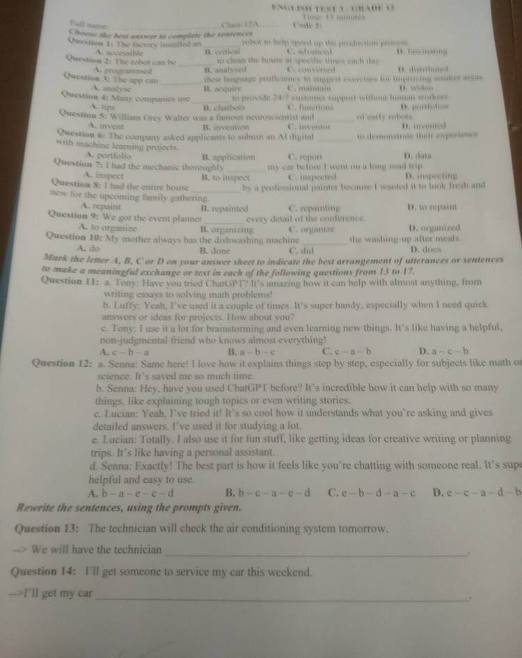 ENGLisH test A  Glade 13
Time: 13 minues
Full wane _Code 2:
C1sss;12A
Choose the best answer to complete the sentences
Question 1: The eactory indalled at robot to help speed up the profuction process
A. accessible R. critical C. adeaced D. Cacinating
Questioa 2: The robot can be _to clean the house at specific times each day
A. progranmed B. analysed C. conversed D. l;d
_
Question 3: The app can their language proficiency to suggest exercises for impriving weaker arsas
A. analysc B. acquite . ,,,      
Question 4: Many companies use _to provide 24/7 custemer support without human workers
A. tips B. chatbots C. functions
Question S: William Grey Walter was a famous neuroscientist and _of early robots D. portiolios
A. invent B. invention C. inventon
Question 6: The company asked applicants to submit an Al dinital _to demonstrate their experience D. invented
with machine learning projects
A. portfolio B. application C. report D. dato
Question 7: I had the mechanic thoroughly _my car befire I went on a long road trip.
A. inspect B. to inspect C. inspected D. inspecting
Question 8: I had the entire house _by a professional painter because I wanted it to look fresh and
new for the upcoming family gathering
A. repaint
B. repainted C. repainting D. to repaint
Question 9: We got the event planner _every detail of the conference.
A. to organize B. organzing C. organize D. organized
Question 10:My mother always has the dishwashing machine _the washing-up after meals.
A. do B. done C. did D. does
Mark the letter A, B, C or D on your answer sheet to indicate the best arrangement of utterances or sentences
to make a meaningful exchange or text in each of the following questions from 13 to 17.
Question 11: a. Tony: Have you tried Chat 114,11^2 I? It's amazing how it can help with almost anything, from
writing essays to solving math problems!
b. Luffy: Yeah, I’ve used it a couple of times. It’s super handy, especially when I need quick
answers or ideas for projects. How about you?
c. Tony: I use it a lot for brainstorming and even learning new things. It’s like having a helpful,
non-judgmental friend who knows almost everything!
A. c-b-a B. a-b-c C. c-a-b D. a-c-b
Question 12: a. Senna: Same here! I love how it explains things step by step, especially for subjects like math or
science. It’s saved me so much time.
b. Senna: Hey, have you used ChatGPT before? It’s incredible how it can help with so many
things, like explaining tough topics or even writing stories.
c. Lucian: Yeah, I’ve tried it! It’s so cool how it understands what you’re asking and gives
detailed answers. I’ve used it for studying a lot.
e. Lucian: Totally. I also use it for fun stuff, like getting ideas for creative writing or planning
trips. It’s like having a personal assistant.
d. Senna: Exactly! The best part is how it feels like you’re chatting with someone real. It's sup
helpful and easy to use.
A. b-a-e-c-d B. b-c-a-e-d C. e-b-d-a-c D. e-c-a-d-b
Rewrite the sentences, using the prompts given.
Question 13: The technician will check the air conditioning system tomorrow.
We will have the technician
_.
Question 14: I’ll get someone to service my car this weekend.
-->I'll get my car_