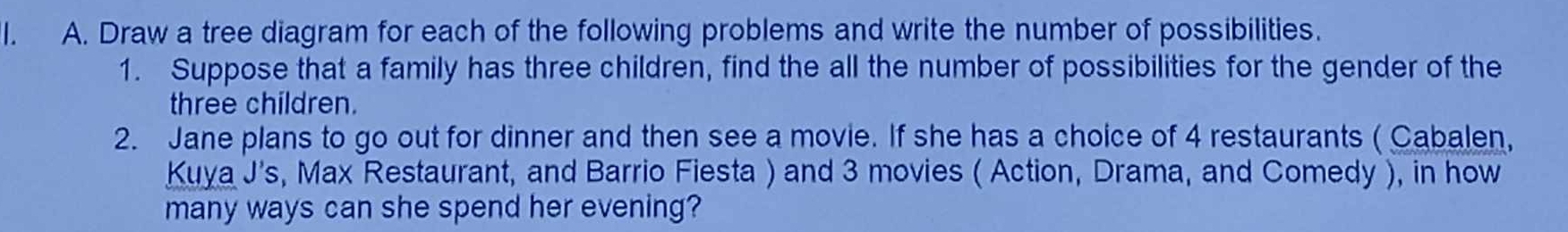 Draw a tree diagram for each of the following problems and write the number of possibilities. 
1. Suppose that a family has three children, find the all the number of possibilities for the gender of the 
three children. 
2. Jane plans to go out for dinner and then see a movie. If she has a choice of 4 restaurants ( Cabalen, 
Kuya J's, Max Restaurant, and Barrio Fiesta ) and 3 movies ( Action, Drama, and Comedy ), in how 
many ways can she spend her evening?