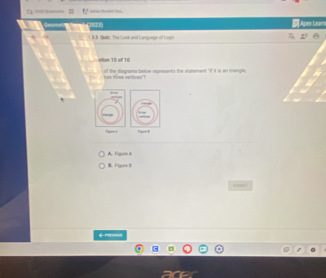 Bodimans Arias Student (las.
Geomet 2023) Apex Learn
1.3.3 Quiz: The Look and Language of Logic
stion 10 of 10
of the diagrams below represents the statement "If it is an triangle,
'has three vertices'?
Figure A Figure (1
A. Figure A
B. Figure B
SUBMIT
←PRENOUS