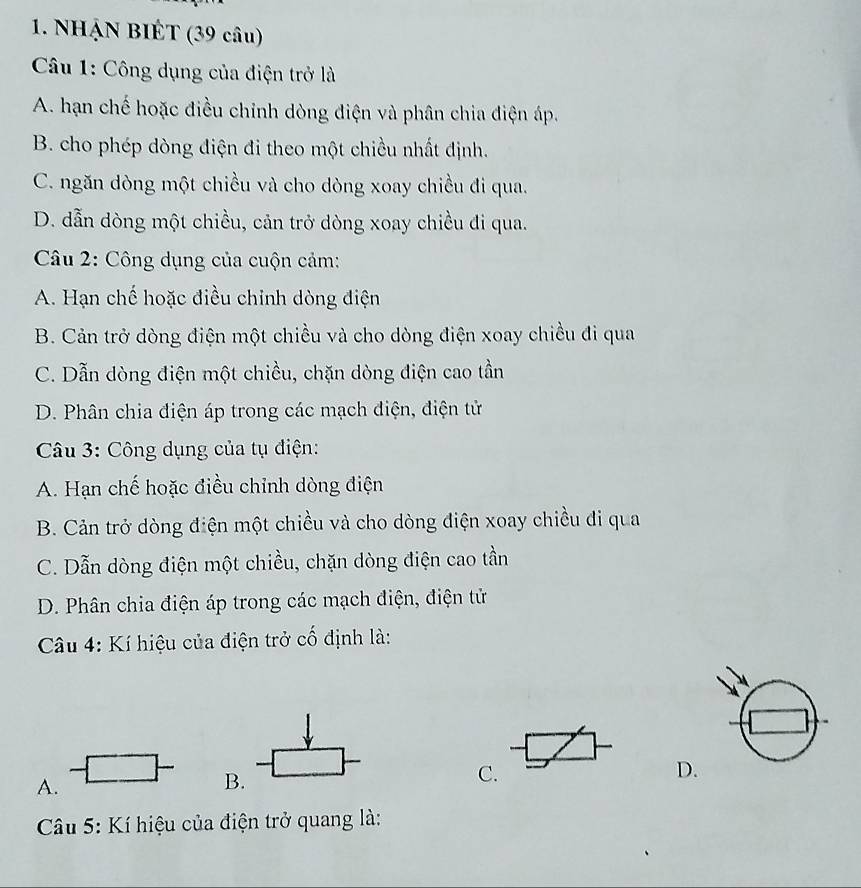 NHẠN BIÉT (39 câu)
Câu 1: Công dụng của điện trở là
A. hạn chế hoặc điều chỉnh dòng điện và phân chia điện áp.
B. cho phép dòng điện đi theo một chiều nhất định.
C. ngăn dòng một chiều và cho dòng xoay chiều đi qua.
D. dẫn dòng một chiều, cản trở dòng xoay chiều đi qua.
Câu 2: Công dụng của cuộn cảm:
A. Hạn chế hoặc điều chỉnh dòng điện
B. Cản trở dòng điện một chiều và cho dòng điện xoay chiều đi qua
C. Dẫn dòng điện một chiều, chặn dòng điện cao tần
D. Phân chia điện áp trong các mạch điện, điện tử
Câu 3: Công dụng của tụ điện:
A. Hạn chế hoặc điều chỉnh dòng điện
B. Cản trở dòng điện một chiều và cho dòng điện xoay chiều đi qua
C. Dẫn dòng điện một chiều, chặn dòng điện cao tần
D. Phân chia điện áp trong các mạch điện, điện tử
Câu 4: Kí hiệu của điện trở cố định là:
A.
B.
C.
D
Câu 5: Kí hiệu của điện trở quang là: