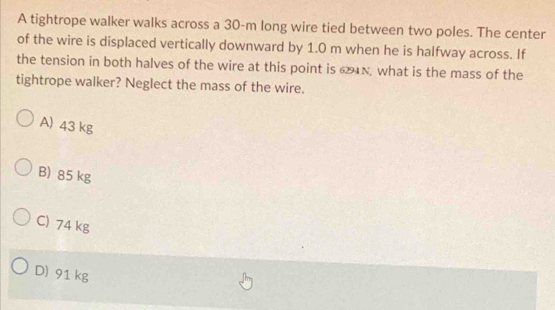 A tightrope walker walks across a 30-m long wire tied between two poles. The center
of the wire is displaced vertically downward by 1.0 m when he is halfway across. If
the tension in both halves of the wire at this point is 624N, what is the mass of the
tightrope walker? Neglect the mass of the wire.
A) 43 kg
B) 85 kg
C) 74 kg
D) 91 kg