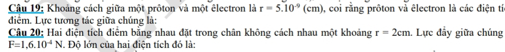 Khoảng cách giữa một prôton và một êlectron là r=5.10^(-9)(cm) ), coi rằng prôton và êlectron là các điện tí 
điểm. Lực tương tác giữa chúng là: 
Câu 20: Hai điện tích điểm bằng nhau đặt trong chân không cách nhau một khoảng r=2cm. Lực đầy giữa chúng
F=1,6.10^(-4)N. Độ lớn của hai điện tích đó là: