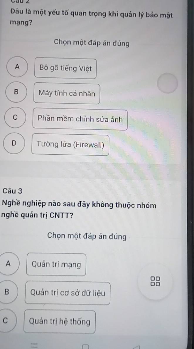 Cau 2
Đâu là một yếu tố quan trọng khi quản lý bảo mật
mạng?
Chọn một đáp án đúng
A Bộ gõ tiếng Việt
B Máy tính cá nhân
C Phần mềm chỉnh sửa ảnh
D Tường lửa (Firewall)
Câu 3
Nghề nghiệp nào sau đây không thuộc nhóm
nghề quản trị CNTT?
Chọn một đáp án đúng
A Quản trị mạng
B Quản trị cơ sở dữ liệu
C Quán trị hệ thống
=