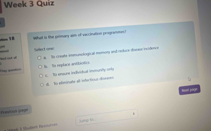 Week 3 Quiz
stion 18 What is the primary aim of vaccination programmes?
yet
vered Select one:
rked out of a. To create immunological memory and reduce disease incidence
1 
Flag question b. To replace antibiotics
c. To ensure individual immunity only
d. To eliminate all infectious diseases
Next page
Previous page
。
Week 3 Student Resources Jump to...