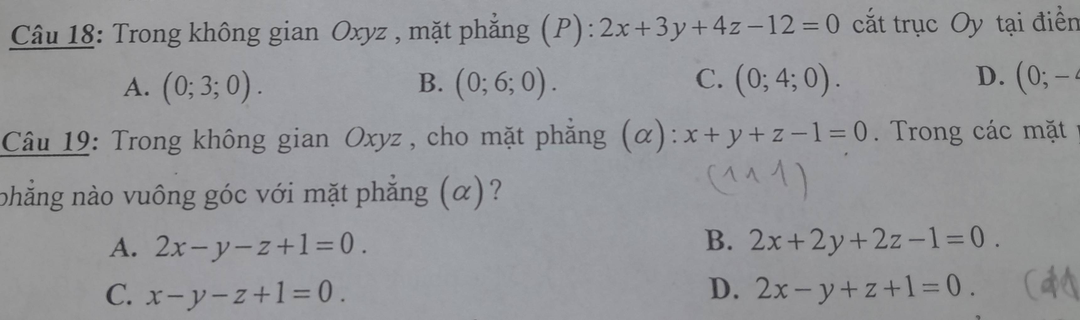 Trong không gian Oxyz , mặt phẳng (P): 2x+3y+4z-12=0 cắt trục Oy tại điển
C.
D.
A. (0;3;0). B. (0;6;0). (0;4;0). (0;-4
Câu 19: Trong không gian Oxyz , cho mặt phẳng (alpha ) : x+y+z-1=0. Trong các mặt
phẳng nào vuông góc với mặt phẳng (α)?
A. 2x-y-z+1=0.
B. 2x+2y+2z-1=0.
C. x-y-z+1=0.
D. 2x-y+z+1=0.