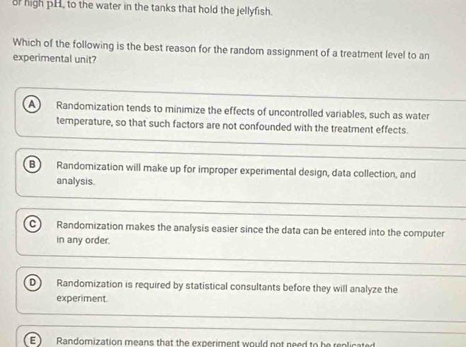 of high pH, to the water in the tanks that hold the jellyfish.
Which of the following is the best reason for the random assignment of a treatment level to an
experimental unit?
a Randomization tends to minimize the effects of uncontrolled variables, such as water
temperature, so that such factors are not confounded with the treatment effects.
B Randomization will make up for improper experimental design, data collection, and
analysis.
C) Randomization makes the analysis easier since the data can be entered into the computer
in any order.
D Randomization is required by statistical consultants before they will analyze the
experiment.
E Randomization means that the experiment would not need to be replicate