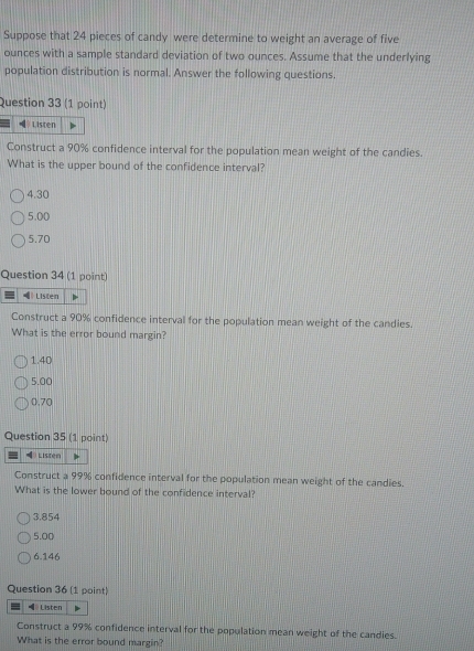 Suppose that 24 pieces of candy were determine to weight an average of five
ounces with a sample standard deviation of two ounces. Assume that the underlying
population distribution is normal. Answer the following questions.
Question 33 (1 point)
Listen
Construct a 90% confidence interval for the population mean weight of the candies.
What is the upper bound of the confidence interval?
4.30
5.00
5.70
Question 34 (1 point)
Listen
Construct a 90% confidence interval for the population mean weight of the candies.
What is the error bound margin?
1.40
5.00
0.70
Question 35 (1 point)
Listen
Construct a 99% confidence interval for the population mean weight of the candies.
What is the lower bound of the confidence interval?
3.854
5.00
6.146
Question 36 (1 point)
=θ Listen
Construct a 99% confidence interval for the population mean weight of the candies.
What is the error bound margin?