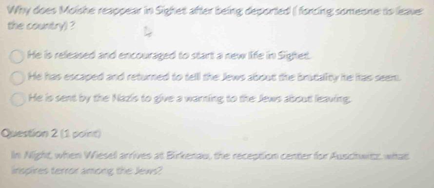 Why does Moishe reappear in Sighet after being deported ( forcing someone to leave:
the country) ?
He is released and encouraged to start a new life in Sighet.
He has escaped and returned to tell the Jews about the bratality he has seem.
He is sent by the Nazis to give a warning to the Jews about leaving.
Question 2 (1 point)
In Night, when Wiesel arrives at Birkenau, the reception center for Auschwitz, what
inspires terror among the Jew?