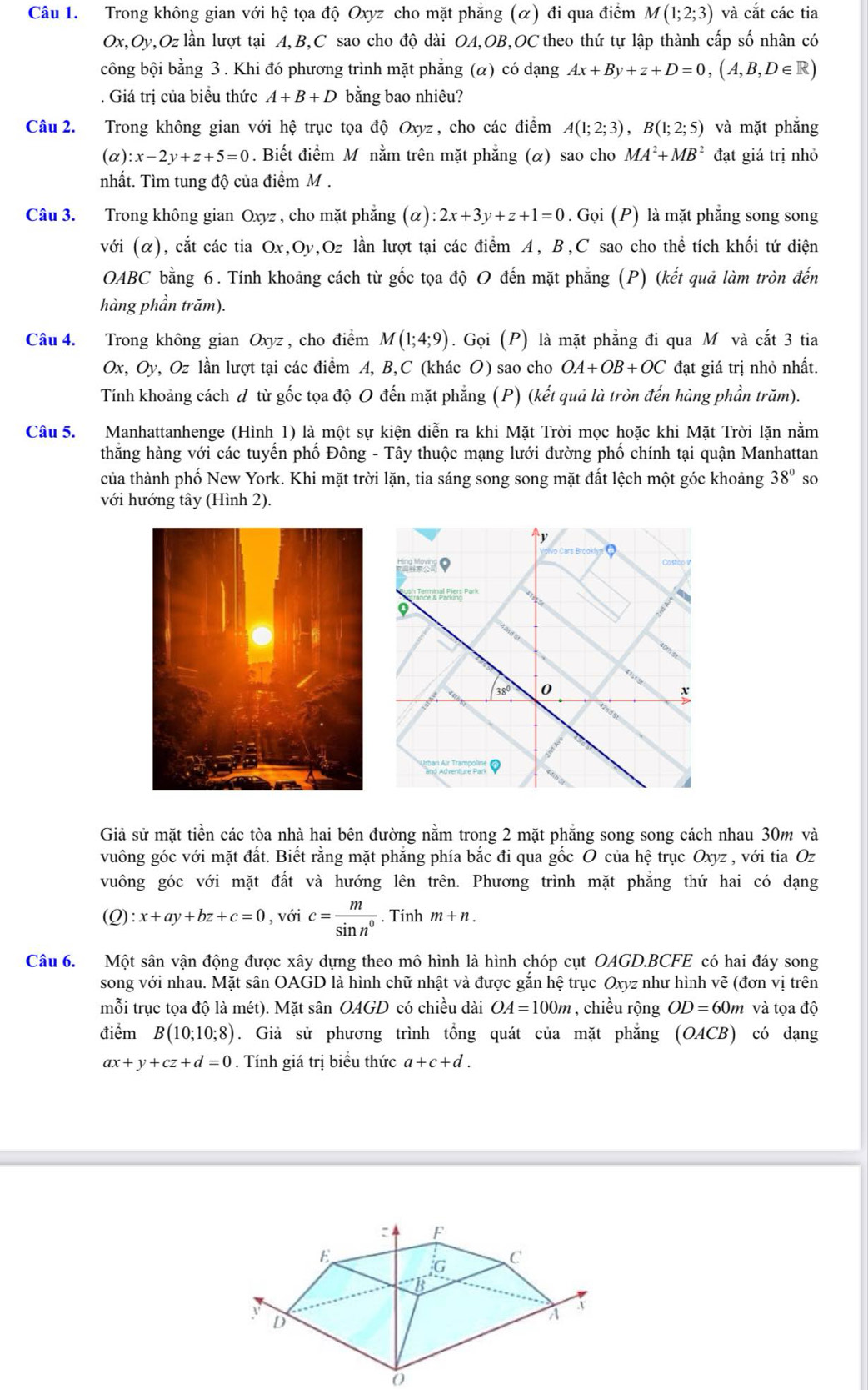 Trong không gian với hệ tọa độ Oxyz cho mặt phẳng (α) đi qua điểm M(1;2;3) và cắt các tia
Ox,Oy,Oz lần lượt tại A,B,C sao cho độ dài OA,OB,OC theo thứ tự lập thành cấp số nhân có
công bội bằng 3 . Khi đó phương trình mặt phẳng (α) có dạng Ax+By+z+D=0,(A,B,D∈ R). Giá trị của biểu thức A+B+D bằng bao nhiêu?
Câu 2. Trong không gian với hệ trục tọa độ Oxyz , cho các điểm A(1;2;3),B(1;2;5) và mặt phẳng
(alpha ):x-2y+z+5=0. Biết điểm M nằm trên mặt phẳng (α) sao cho MA^2+MB^2 đạt giá trị nhỏ
nhất. Tìm tung độ của điểm M .
Câu 3. Trong không gian Oxyz , cho mặt phẳng (alpha ):2x+3y+z+1=0. Gọi (P) là mặt phẳng song song
với (α), cắt các tia Ox,Oy,Oz lần lượt tại các điểm A, B,C sao cho thể tích khối tứ diện
OABC bằng 6. Tính khoảng cách từ gốc tọa độ O đến mặt phẳng (P) (kết quả làm tròn đến
hàng phần trăm).
Câu 4. Trong không gian Oxyz , cho điểm M(1;4;9). Gọi (P) là mặt phẳng đi qua M và cắt 3 tia
Ox, Oy, Oz lần lượt tại các điểm A, B,C (khác O) sao cho OA+OB+OC đạt giá trị nhỏ nhất.
Tính khoảng cách đ từ gốc tọa độ O đến mặt phẳng (P) (kết quả là tròn đến hàng phần trăm).
Câu 5. Manhattanhenge (Hình 1) là một sự kiện diễn ra khi Mặt Trời mọc hoặc khi Mặt Trời lặn nằm
thẳng hàng với các tuyển phố Đông - Tây thuộc mạng lưới đường phố chính tại quận Manhattan
của thành phố New York. Khi mặt trời lặn, tia sáng song song mặt đất lệch một góc khoảng 38° so
với hướng tây (Hình 2).
Giả sử mặt tiền các tòa nhà hai bên đường nằm trong 2 mặt phẳng song song cách nhau 30m và
vuông góc với mặt đất. Biết rằng mặt phẳng phía bắc đi qua gốc O của hệ trục Oxyz , với tia Oz
vuông góc với mặt đất và hướng lên trên. Phương trình mặt phăng thứ hai có dạng
(Q):x+ay+bz+c=0 , với c= m/sin n^0 . Tính m+n.
Câu 6. Một sân vận động được xây dựng theo mô hình là hình chóp cụt OAGD.BCFE có hai đáy song
song với nhau. Mặt sân OAGD là hình chữ nhật và được gắn hệ trục Oxyz như hình vẽ (đơn vị trên
mỗi trục tọa độ là mét). Mặt sân OAGD có chiều dài OA=100m , chiều rộng OD=60m và tọa độ
điểm B(10;10;8). Giả sử phương trình tồng quát của mặt phẳng (OACB) có dạng
ax+y+cz+d=0. Tính giá trị biểu thức a+c+d.